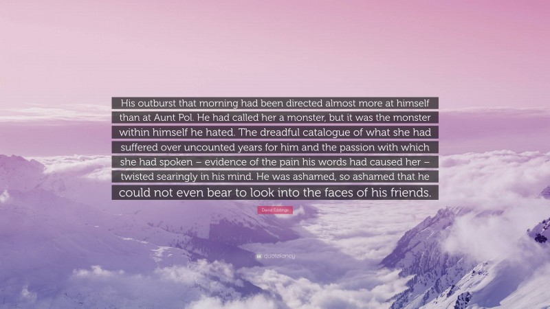 David Eddings Quote: “His outburst that morning had been directed almost more at himself than at Aunt Pol. He had called her a monster, but it was the monster within himself he hated. The dreadful catalogue of what she had suffered over uncounted years for him and the passion with which she had spoken – evidence of the pain his words had caused her – twisted searingly in his mind. He was ashamed, so ashamed that he could not even bear to look into the faces of his friends.”