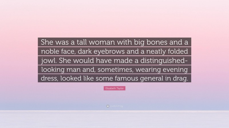 Elizabeth Taylor Quote: “She was a tall woman with big bones and a noble face, dark eyebrows and a neatly folded jowl. She would have made a distinguished-looking man and, sometimes, wearing evening dress, looked like some famous general in drag.”