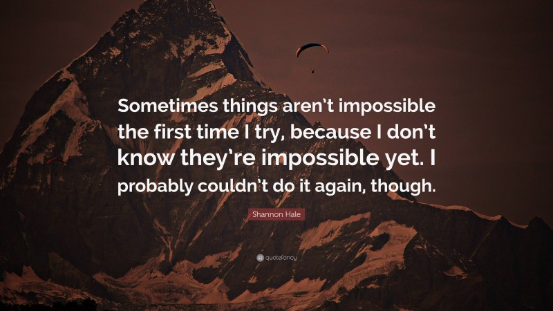 Shannon Hale Quote: “Sometimes things aren’t impossible the first time I try, because I don’t know they’re impossible yet. I probably couldn’t do it again, though.”