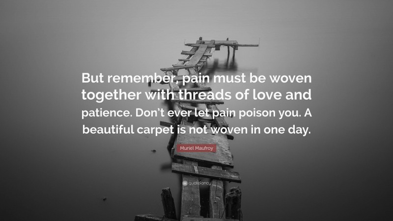 Muriel Maufroy Quote: “But remember, pain must be woven together with threads of love and patience. Don’t ever let pain poison you. A beautiful carpet is not woven in one day.”