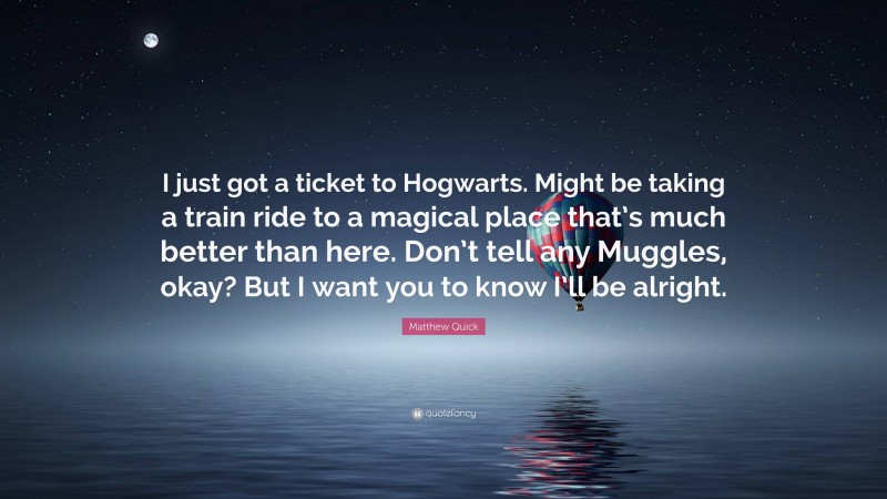 Matthew Quick Quote: “I just got a ticket to Hogwarts. Might be taking a train ride to a magical place that’s much better than here. Don’t tell any Muggles, okay? But I want you to know I’ll be alright.”