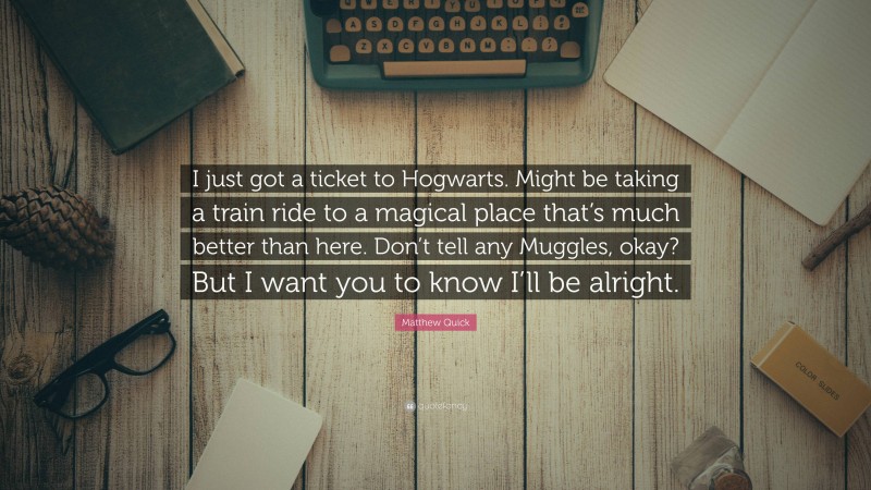 Matthew Quick Quote: “I just got a ticket to Hogwarts. Might be taking a train ride to a magical place that’s much better than here. Don’t tell any Muggles, okay? But I want you to know I’ll be alright.”