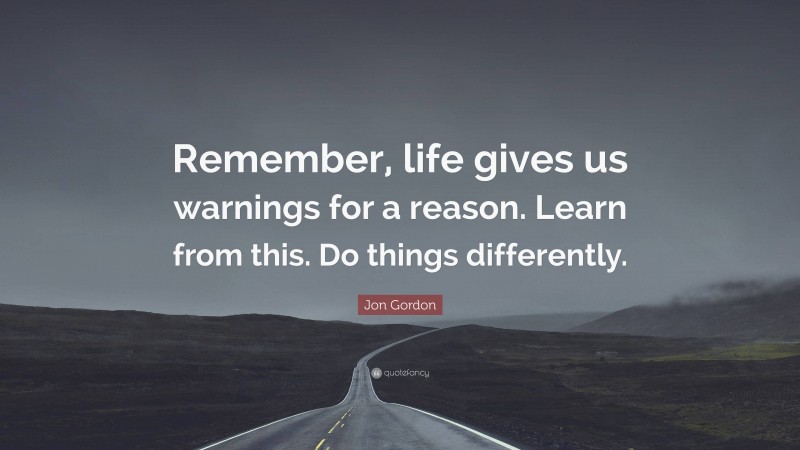 Jon Gordon Quote: “Remember, life gives us warnings for a reason. Learn from this. Do things differently.”