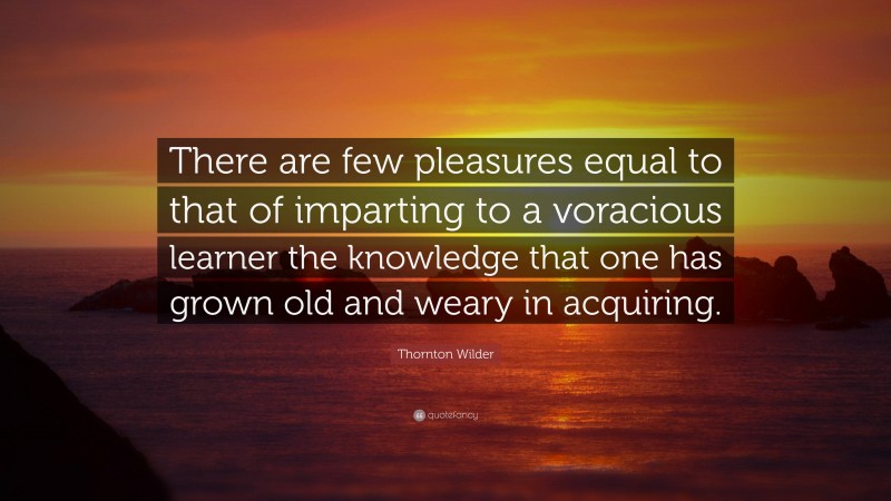 Thornton Wilder Quote: “There are few pleasures equal to that of imparting to a voracious learner the knowledge that one has grown old and weary in acquiring.”