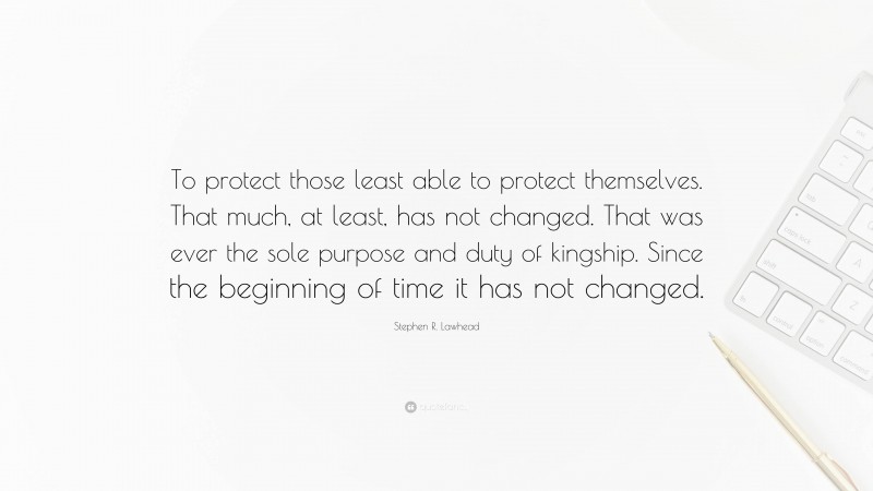 Stephen R. Lawhead Quote: “To protect those least able to protect themselves. That much, at least, has not changed. That was ever the sole purpose and duty of kingship. Since the beginning of time it has not changed.”