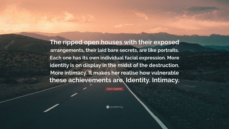 Glenn Haybittle Quote: “The ripped open houses with their exposed arrangements, their laid bare secrets, are like portraits. Each one has its own individual facial expression. More identity is on display in the midst of the destruction. More intimacy. It makes her realise how vulnerable these achievements are. Identity. Intimacy.”