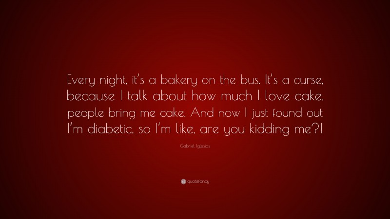 Gabriel Iglesias Quote: “Every night, it’s a bakery on the bus. It’s a curse, because I talk about how much I love cake, people bring me cake. And now I just found out I’m diabetic, so I’m like, are you kidding me?!”