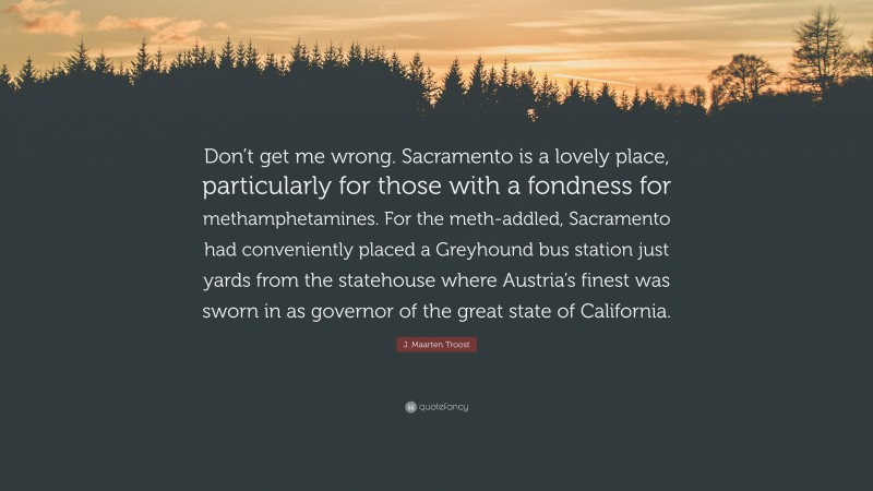 J. Maarten Troost Quote: “Don’t get me wrong. Sacramento is a lovely place, particularly for those with a fondness for methamphetamines. For the meth-addled, Sacramento had conveniently placed a Greyhound bus station just yards from the statehouse where Austria’s finest was sworn in as governor of the great state of California.”