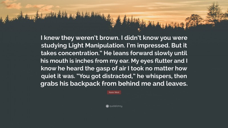 Kasie West Quote: “I knew they weren’t brown. I didn’t know you were studying Light Manipulation. I’m impressed. But it takes concentration.” He leans forward slowly until his mouth is inches from my ear. My eyes flutter and I know he heard the gasp of air I took no matter how quiet it was. “You got distracted,” he whispers, then grabs his backpack from behind me and leaves.”