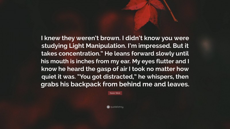Kasie West Quote: “I knew they weren’t brown. I didn’t know you were studying Light Manipulation. I’m impressed. But it takes concentration.” He leans forward slowly until his mouth is inches from my ear. My eyes flutter and I know he heard the gasp of air I took no matter how quiet it was. “You got distracted,” he whispers, then grabs his backpack from behind me and leaves.”