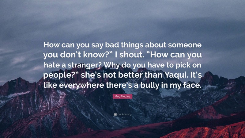 Meg Medina Quote: “How can you say bad things about someone you don’t know?” I shout. “How can you hate a stranger? Why do you have to pick on people?” she’s not better than Yaqui. It’s like everywhere there’s a bully in my face.”