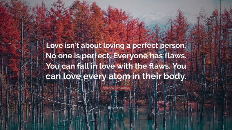 Amanda Richardson Quote: “Love isn’t about loving a perfect person. No one is perfect. Everyone has flaws. You can fall in love with the flaws. You can love every atom in their body.”