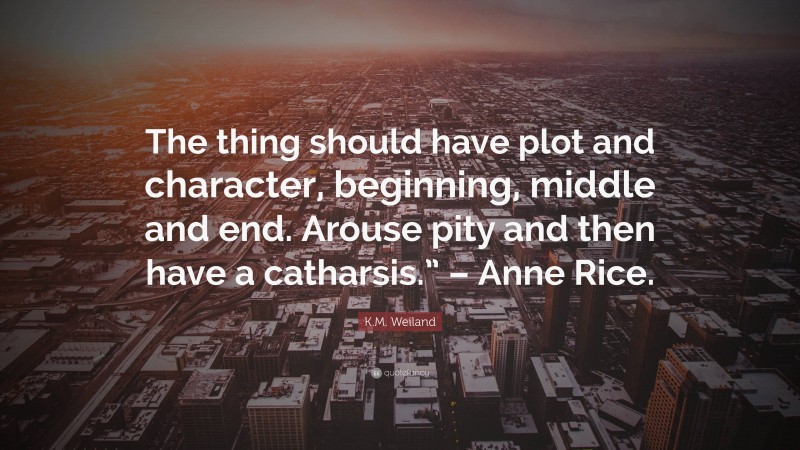 K.M. Weiland Quote: “The thing should have plot and character, beginning, middle and end. Arouse pity and then have a catharsis.” – Anne Rice.”