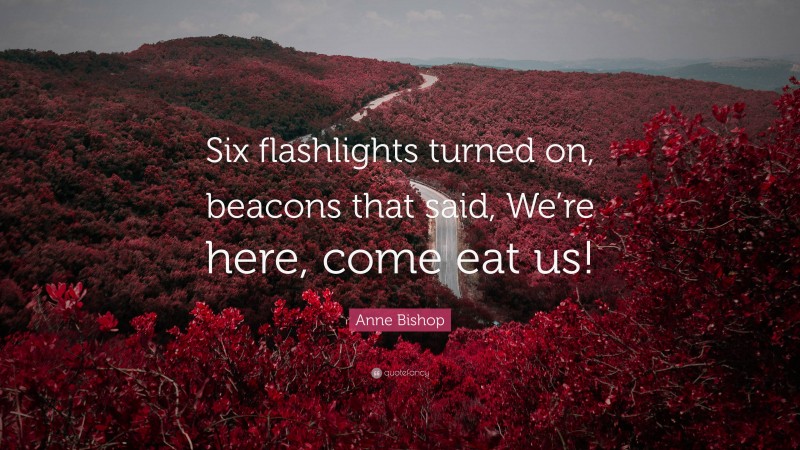 Anne Bishop Quote: “Six flashlights turned on, beacons that said, We’re here, come eat us!”