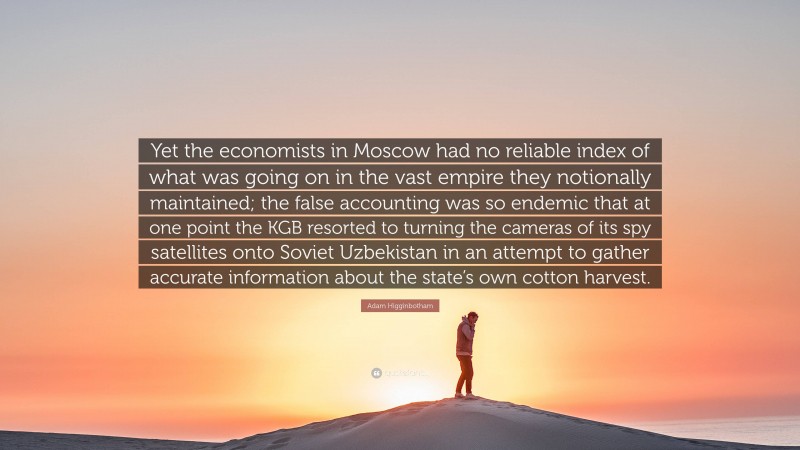 Adam Higginbotham Quote: “Yet the economists in Moscow had no reliable index of what was going on in the vast empire they notionally maintained; the false accounting was so endemic that at one point the KGB resorted to turning the cameras of its spy satellites onto Soviet Uzbekistan in an attempt to gather accurate information about the state’s own cotton harvest.”
