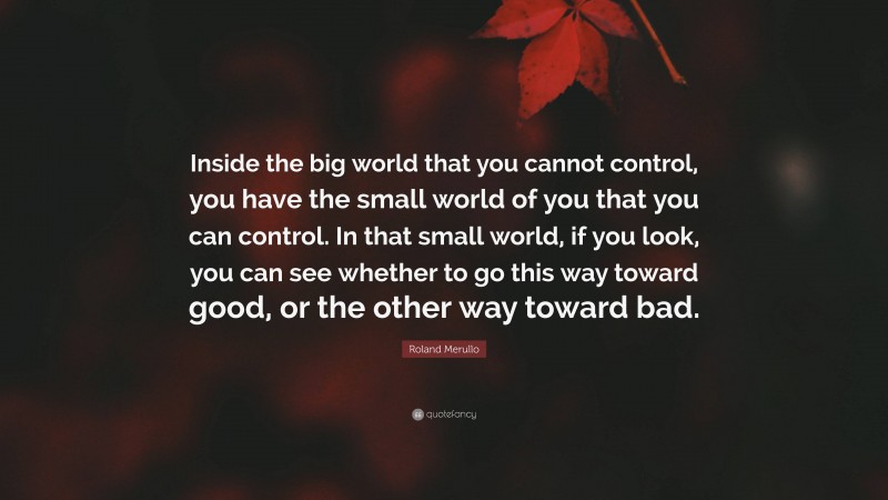 Roland Merullo Quote: “Inside the big world that you cannot control, you have the small world of you that you can control. In that small world, if you look, you can see whether to go this way toward good, or the other way toward bad.”