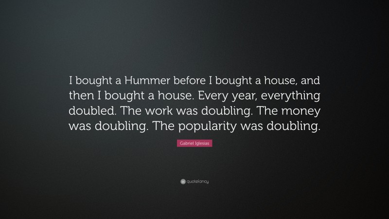 Gabriel Iglesias Quote: “I bought a Hummer before I bought a house, and then I bought a house. Every year, everything doubled. The work was doubling. The money was doubling. The popularity was doubling.”