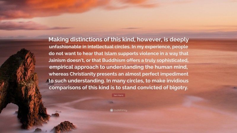 Sam Harris Quote: “Making distinctions of this kind, however, is deeply unfashionable in intellectual circles. In my experience, people do not want to hear that Islam supports violence in a way that Jainism doesn’t, or that Buddhism offers a truly sophisticated, empirical approach to understanding the human mind, whereas Christianity presents an almost perfect impediment to such understanding. In many circles, to make invidious comparisons of this kind is to stand convicted of bigotry.”