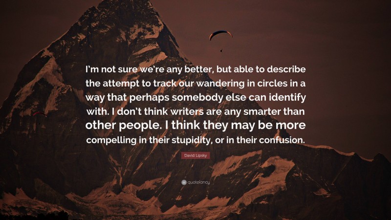 David Lipsky Quote: “I’m not sure we’re any better, but able to describe the attempt to track our wandering in circles in a way that perhaps somebody else can identify with. I don’t think writers are any smarter than other people. I think they may be more compelling in their stupidity, or in their confusion.”