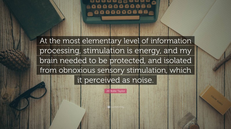 Jill Bolte Taylor Quote: “At the most elementary level of information processing, stimulation is energy, and my brain needed to be protected, and isolated from obnoxious sensory stimulation, which it perceived as noise.”