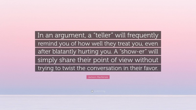 Jackson MacKenzie Quote: “In an argument, a “teller” will frequently remind you of how well they treat you, even after blatantly hurting you. A “show-er” will simply share their point of view without trying to twist the conversation in their favor.”