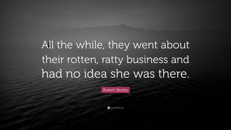Robert Beatty Quote: “All the while, they went about their rotten, ratty business and had no idea she was there.”