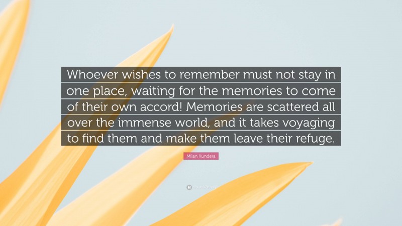 Milan Kundera Quote: “Whoever wishes to remember must not stay in one place, waiting for the memories to come of their own accord! Memories are scattered all over the immense world, and it takes voyaging to find them and make them leave their refuge.”