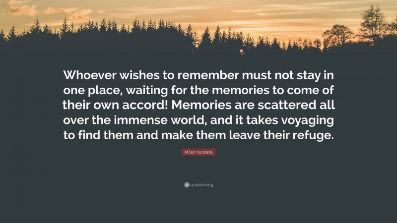 Milan Kundera Quote: “Whoever wishes to remember must not stay in one place, waiting for the memories to come of their own accord! Memories are scattered all over the immense world, and it takes voyaging to find them and make them leave their refuge.”