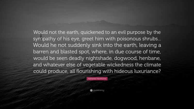 Nathaniel Hawthorne Quote: “Would not the earth, quickened to an evil purpose by the sympathy of his eye, greet him with poisonous shrubs... Would he not suddenly sink into the earth, leaving a barren and blasted spot, where, in due course of time, would be seen deadly nightshade, dogwood, henbane, and whatever else of vegetable wickedness the climate could produce, all flourishing with hideous luxuriance?”