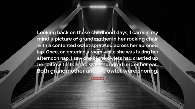 Ruskin Bond Quote: “Looking back on those childhood days, I carry in my mind a picture of grandmother in her rocking chair with a contented owlet sprawled across her aproned lap. Once, on entering a room while she was taking her afternoon nap, I saw one of the owlets had crawled up her pillow til its head was snuggled under her ear. Both grandmother and the owlet were snoring.”