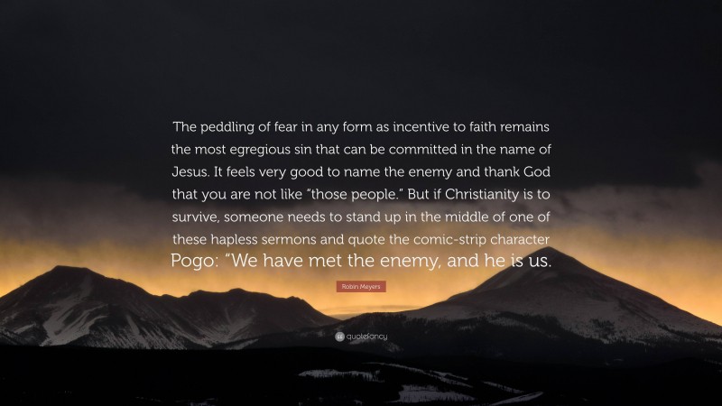 Robin Meyers Quote: “The peddling of fear in any form as incentive to faith remains the most egregious sin that can be committed in the name of Jesus. It feels very good to name the enemy and thank God that you are not like “those people.” But if Christianity is to survive, someone needs to stand up in the middle of one of these hapless sermons and quote the comic-strip character Pogo: “We have met the enemy, and he is us.”