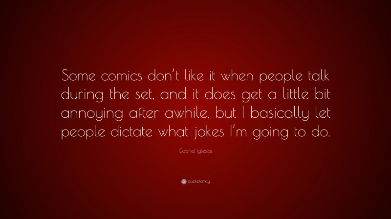 Gabriel Iglesias Quote: “Some comics don’t like it when people talk during the set, and it does get a little bit annoying after awhile, but I basically let people dictate what jokes I’m going to do.”