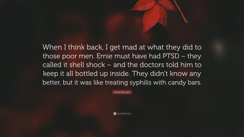 Anita Diamant Quote: “When I think back, I get mad at what they did to those poor men. Ernie must have had PTSD – they called it shell shock – and the doctors told him to keep it all bottled up inside. They didn’t know any better, but it was like treating syphilis with candy bars.”