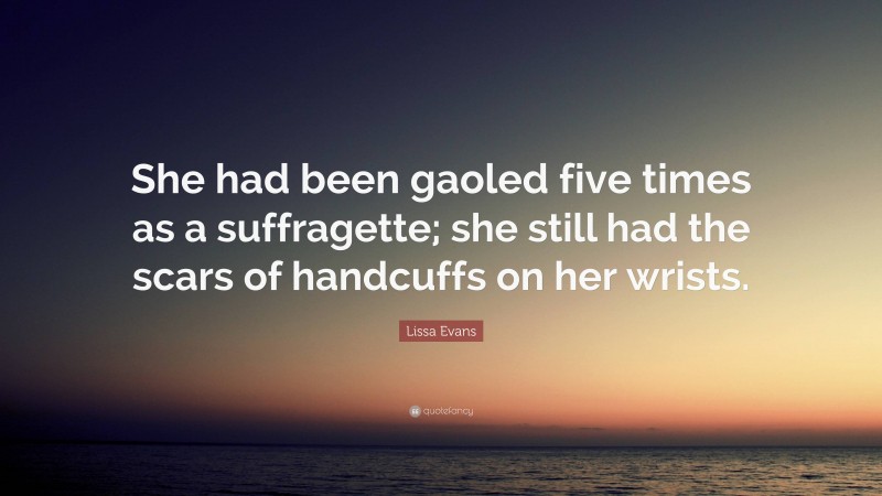 Lissa Evans Quote: “She had been gaoled five times as a suffragette; she still had the scars of handcuffs on her wrists.”