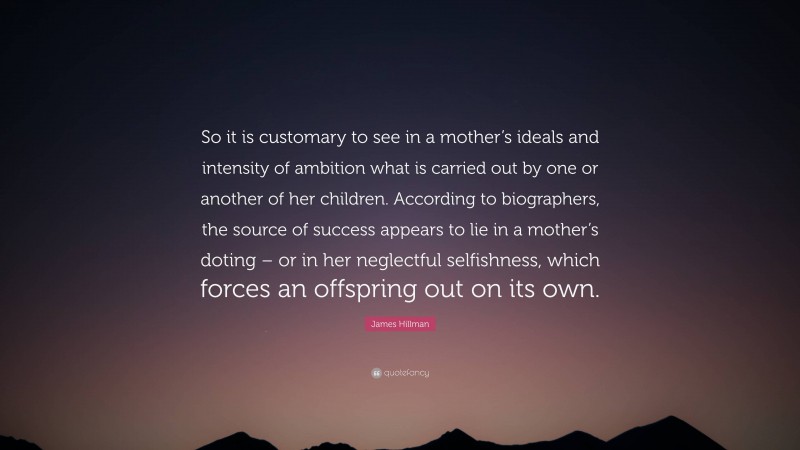 James Hillman Quote: “So it is customary to see in a mother’s ideals and intensity of ambition what is carried out by one or another of her children. According to biographers, the source of success appears to lie in a mother’s doting – or in her neglectful selfishness, which forces an offspring out on its own.”