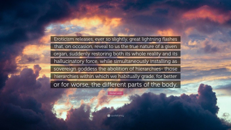 Michel Leiris Quote: “Eroticism releases, ever so slightly, great lightning flashes that, on occasion, reveal to us the true nature of a given organ, suddenly restoring both its whole reality and its hallucinatory force, while simultaneously installing as sovereign goddess the abolition of hierarchies- those hierarchies within which we habitually grade, for better or for worse, the different parts of the body.”