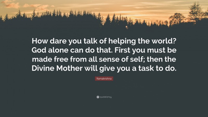 Ramakrishna Quote: “How dare you talk of helping the world? God alone can do that. First you must be made free from all sense of self; then the Divine Mother will give you a task to do.”
