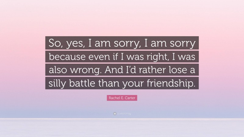 Rachel E. Carter Quote: “So, yes, I am sorry, I am sorry because even if I was right, I was also wrong. And I’d rather lose a silly battle than your friendship.”