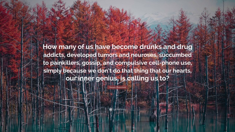 Steven Pressfield Quote: “How many of us have become drunks and drug addicts, developed tumors and neuroses, succumbed to painkillers, gossip, and compulsive cell-phone use, simply because we don’t do that thing that our hearts, our inner genius, is calling us to?”