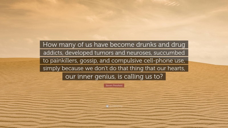 Steven Pressfield Quote: “How many of us have become drunks and drug addicts, developed tumors and neuroses, succumbed to painkillers, gossip, and compulsive cell-phone use, simply because we don’t do that thing that our hearts, our inner genius, is calling us to?”