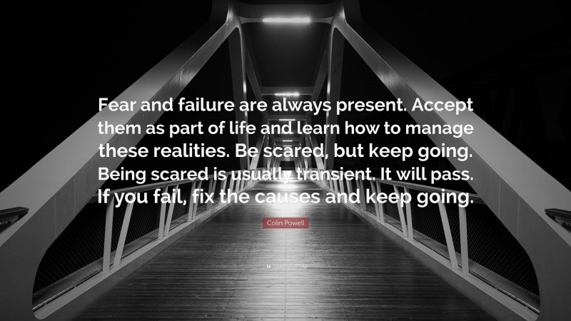 Colin Powell Quote: “Fear and failure are always present. Accept them as part of life and learn how to manage these realities. Be scared, but keep going. Being scared is usually transient. It will pass. If you fail, fix the causes and keep going.”