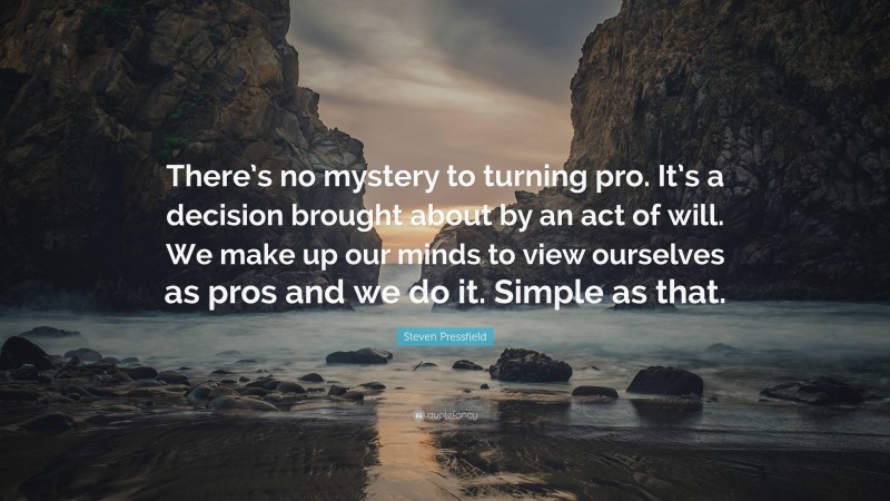 Steven Pressfield Quote: “There’s no mystery to turning pro. It’s a decision brought about by an act of will. We make up our minds to view ourselves as pros and we do it. Simple as that.”