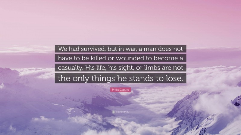 Philip Caputo Quote: “We had survived, but in war, a man does not have to be killed or wounded to become a casualty. His life, his sight, or limbs are not the only things he stands to lose.”