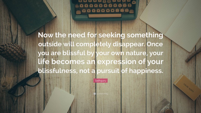 Sadhguru Quote: “Now the need for seeking something outside will completely disappear. Once you are blissful by your own nature, your life becomes an expression of your blissfulness, not a pursuit of happiness.”