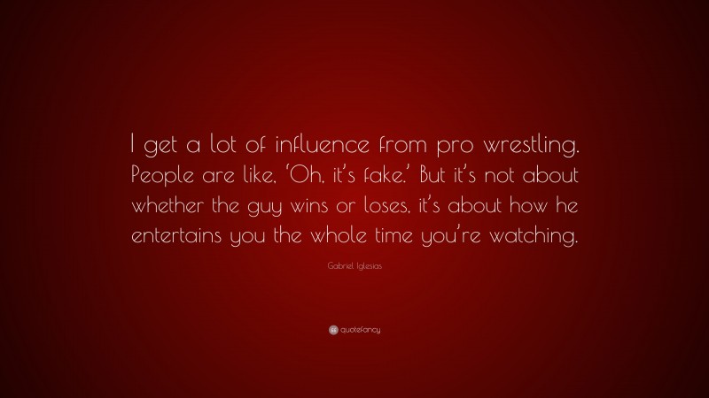 Gabriel Iglesias Quote: “I get a lot of influence from pro wrestling. People are like, ‘Oh, it’s fake.’ But it’s not about whether the guy wins or loses, it’s about how he entertains you the whole time you’re watching.”
