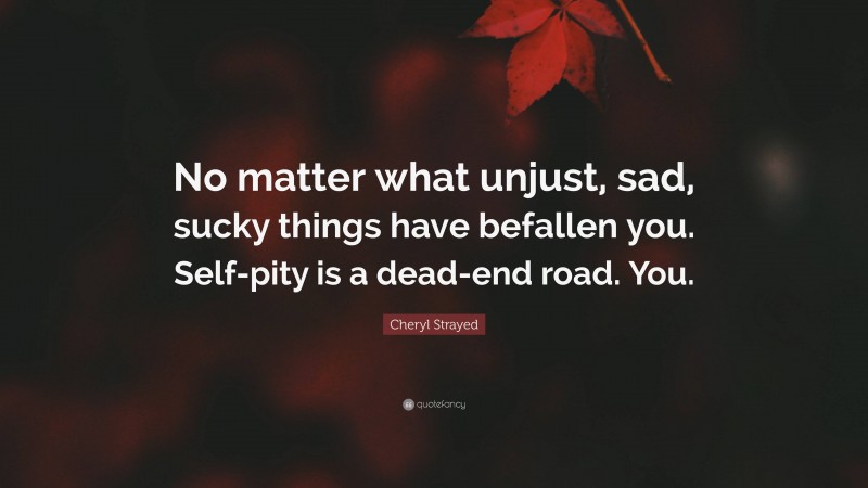 Cheryl Strayed Quote: “No matter what unjust, sad, sucky things have befallen you. Self-pity is a dead-end road. You.”