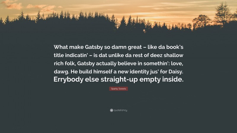 Sparky Sweets Quote: “What make Gatsby so damn great – like da book’s title indicatin’ – is dat unlike da rest of deez shallow rich folk, Gatsby actually believe in somethin’: love, dawg. He build himself a new identity jus’ for Daisy. Errybody else straight-up empty inside.”