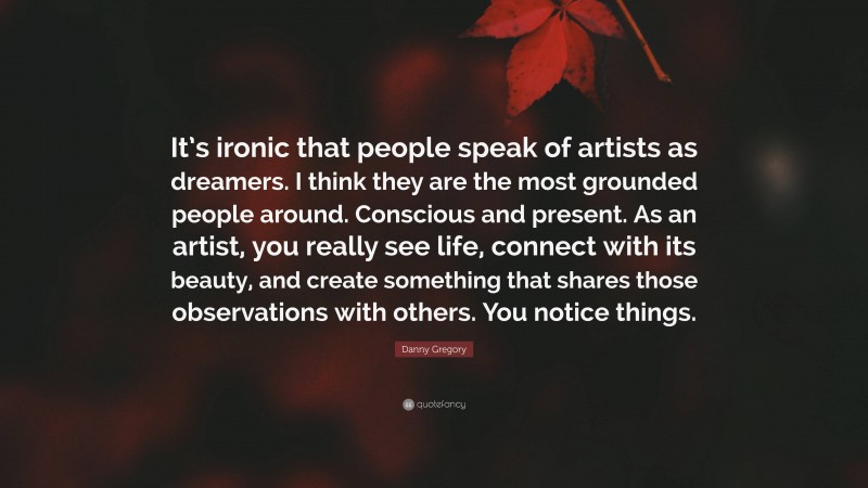 Danny Gregory Quote: “It’s ironic that people speak of artists as dreamers. I think they are the most grounded people around. Conscious and present. As an artist, you really see life, connect with its beauty, and create something that shares those observations with others. You notice things.”