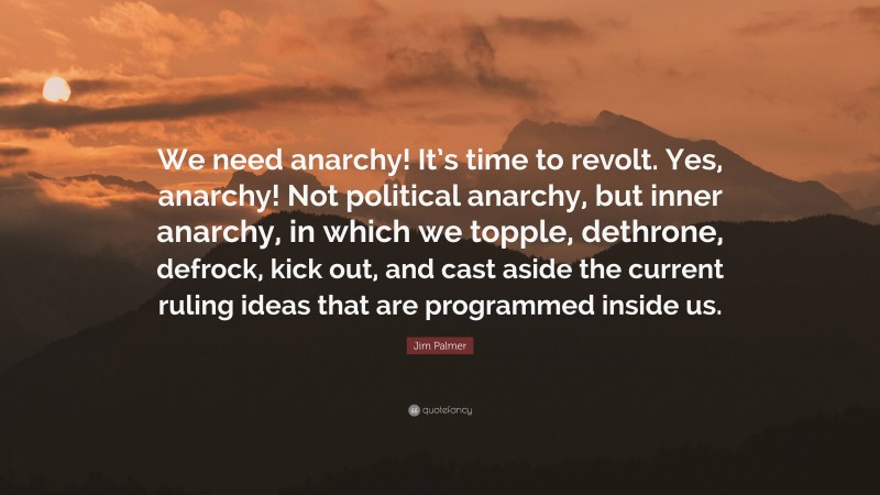 Jim Palmer Quote: “We need anarchy! It’s time to revolt. Yes, anarchy! Not political anarchy, but inner anarchy, in which we topple, dethrone, defrock, kick out, and cast aside the current ruling ideas that are programmed inside us.”