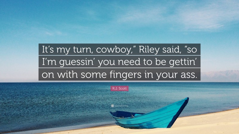 R.J. Scott Quote: “It’s my turn, cowboy,” Riley said, “so I’m guessin’ you need to be gettin’ on with some fingers in your ass.”